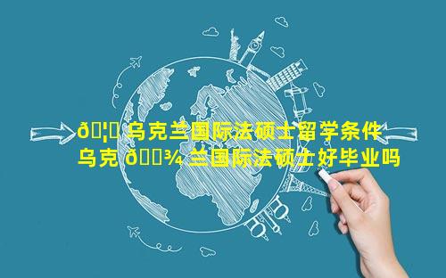 🦅 乌克兰国际法硕士留学条件 乌克 🌾 兰国际法硕士好毕业吗